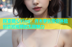 探索糖心Vlog：许木学长带你体验创意短视频的无限魅力