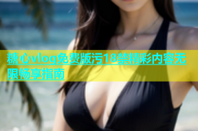 糖心vlog免费版污18禁精彩内容无限畅享指南
