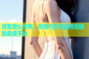 探索糖心传媒：创新内容与品牌营销的最佳平台