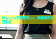 糖心vlog下载安装ios，轻松记录生活瞬间