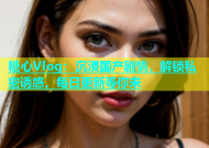 糖心Vlog：沉浸国产剧情，解锁私密诱惑，每日更新等你来