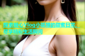 探索糖心Vlog小狐狸的甜蜜日常，尽享精彩生活瞬间
