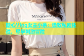 糖心Vlog女主小余：极致私密体验，尽享刺激冒险