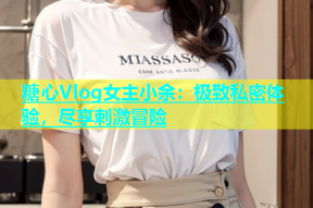 糖心Vlog女主小余：极致私密体验，尽享刺激冒险