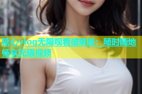 糖心vlog无限观看破解版：随时随地畅享无限视频