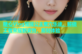 糖心Vlog瑶瑶公主蜜穴乐途，解锁王者荣耀新姿势，即刻体验