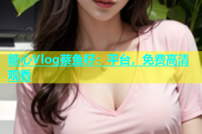 糖心Vlog蔡鱼籽：平台，免费高清观看