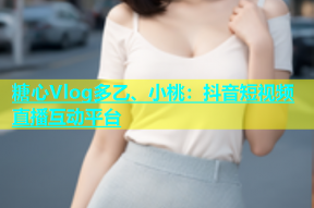 糖心Vlog多乙、小桃：抖音短视频直播互动平台