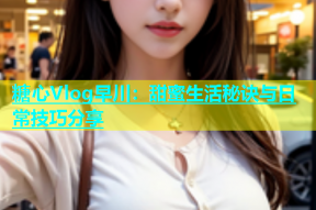 糖心Vlog早川：甜蜜生活秘诀与日常技巧分享
