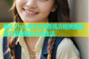 糖心Vlog类平台推荐高清视频播放社交互动轻松分享生活