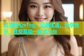 流氓糖心vlog：记录生活，分享快乐，社交互动一站式平台