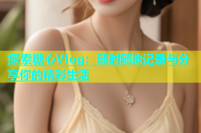 探索糖心Vlog：随时随地记录与分享你的精彩生活