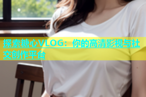 探索糖心VLOG：你的高清影视与社交创作平台