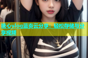糖心vlog蓝奏云分享：轻松存储与分享视频