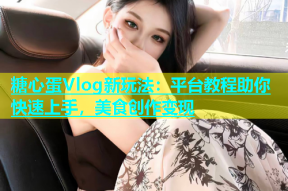 糖心蛋Vlog新玩法：平台教程助你快速上手，美食创作变现
