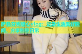 萨勒芬妮糖心vlog：记录生活美好瞬间，分享创意日常