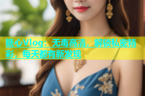 糖心Vlog：无毒高清，解锁私密精彩，每天都有新发现