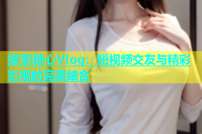 探索糖心Vlog：短视频交友与精彩影视的完美结合