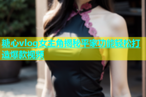 糖心vlog女主角揭秘平家功能轻松打造爆款视频