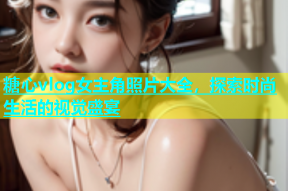 糖心vlog女主角照片大全，探索时尚生活的视觉盛宴