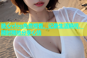 糖心vlog免费观看，记录生活瞬间，随时随地分享心情