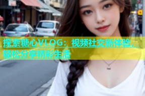 探索糖心VLOG：视频社交新体验，轻松分享精彩生活