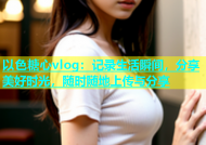 以色糖心vlog：记录生活瞬间，分享美好时光，随时随地上传与分享