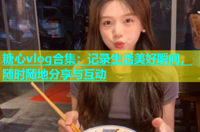 糖心vlog合集：记录生活美好瞬间，随时随地分享与互动