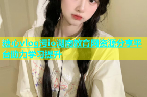糖心vlog污io湖南教育网资源分享平台助力学习提升