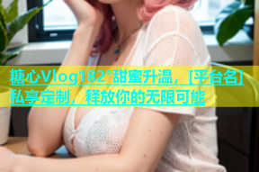 糖心Vlog182°甜蜜升温，[平台名]私享定制，释放你的无限可能