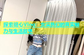探索糖心Vlog：女演员们的真实魅力与生活故事