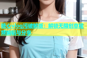 糖心vlog污破解版：解锁无限创意视频编辑与分享