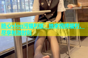 糖心vlog污福利版：独家视频福利，尽享刺激时刻