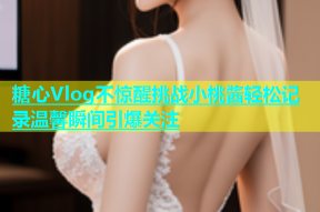 糖心Vlog不惊醒挑战小桃酱轻松记录温馨瞬间引爆关注