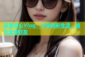 探索糖心Vlog：分享精彩生活，结交全球好友