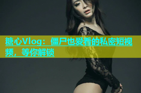 糖心Vlog：僵尸也爱看的私密短视频，等你解锁