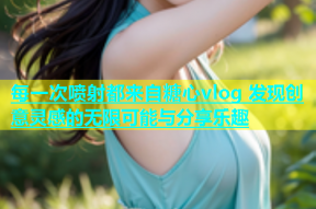 每一次喷射都来自糖心vlog 发现创意灵感的无限可能与分享乐趣
