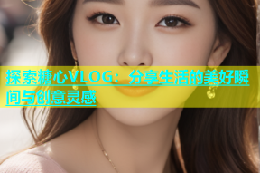 探索糖心VLOG：分享生活的美好瞬间与创意灵感