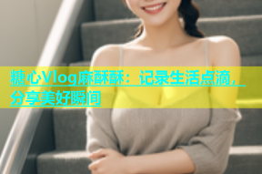 糖心Vlog麻酥酥：记录生活点滴，分享美好瞬间