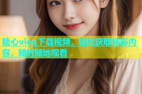 糖心vlog下载视频，轻松获取精彩内容，随时随地观看