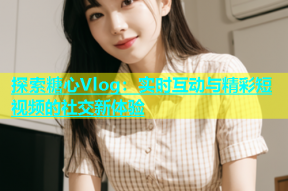 探索糖心Vlog：实时互动与精彩短视频的社交新体验