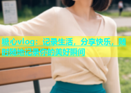 糖心vlog：记录生活，分享快乐，随时随地记录你的美好瞬间