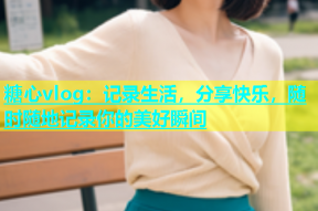 糖心vlog：记录生活，分享快乐，随时随地记录你的美好瞬间