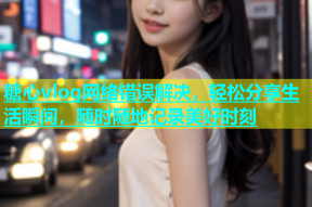 糖心vlog网络错误解决，轻松分享生活瞬间，随时随地记录美好时刻