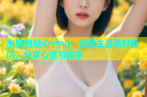 水蜜桃糖心vlog：记录生活美好瞬间，分享心情与趣事