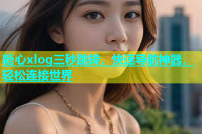 糖心xlog三秒跳转，快速导航神器，轻松连接世界