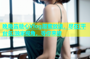 晚晚酱糖心Vlog甜蜜放送，尽在[平台名]独家视角，等你来撩