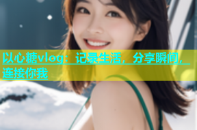 以心糖vlog：记录生活，分享瞬间，连接你我