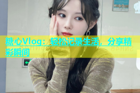 糖心Vlog：轻松记录生活，分享精彩瞬间