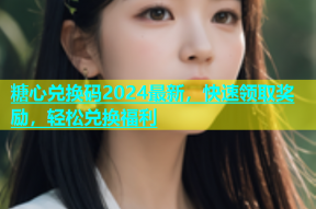 糖心兑换码2024最新，快速领取奖励，轻松兑换福利